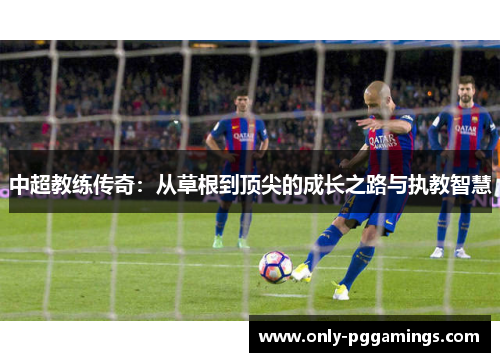 中超教练传奇：从草根到顶尖的成长之路与执教智慧