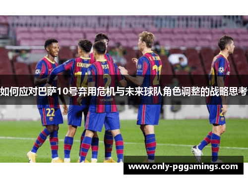 如何应对巴萨10号弃用危机与未来球队角色调整的战略思考
