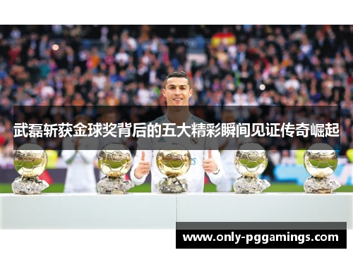 武磊斩获金球奖背后的五大精彩瞬间见证传奇崛起