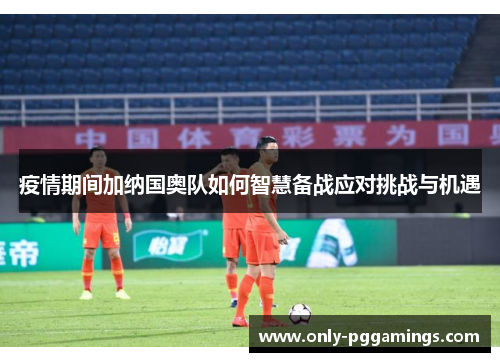 疫情期间加纳国奥队如何智慧备战应对挑战与机遇