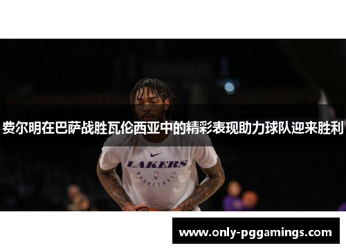 费尔明在巴萨战胜瓦伦西亚中的精彩表现助力球队迎来胜利
