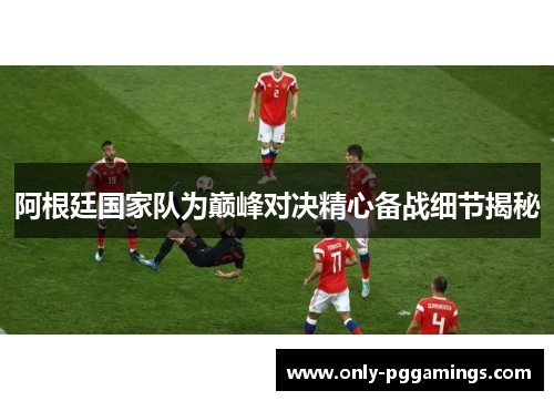 阿根廷国家队为巅峰对决精心备战细节揭秘