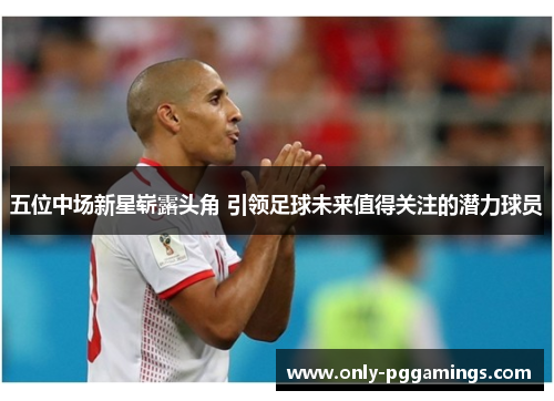 五位中场新星崭露头角 引领足球未来值得关注的潜力球员