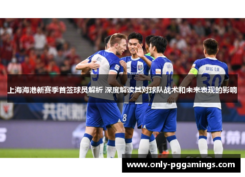 上海海港新赛季首签球员解析 深度解读其对球队战术和未来表现的影响