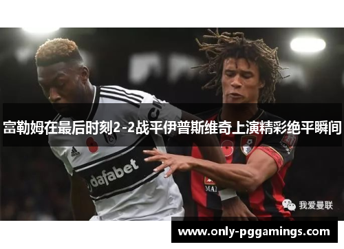 富勒姆在最后时刻2-2战平伊普斯维奇上演精彩绝平瞬间