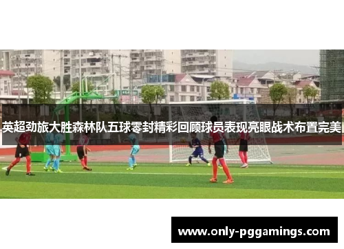 英超劲旅大胜森林队五球零封精彩回顾球员表现亮眼战术布置完美