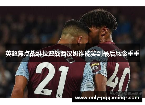 英超焦点战维拉迎战西汉姆谁能笑到最后悬念重重