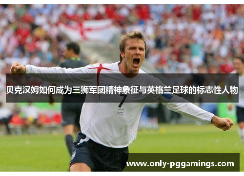 贝克汉姆如何成为三狮军团精神象征与英格兰足球的标志性人物