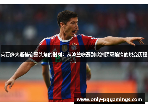 莱万多夫斯基崭露头角的时刻:从波兰联赛到欧洲顶级前锋的蜕变历程 莱万多夫斯基崭露头角的时刻:从波兰联赛到欧洲顶级前锋的蜕变历程