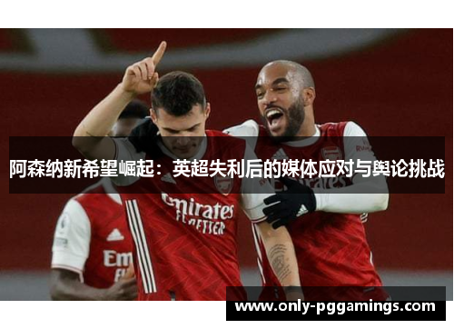 阿森纳新希望崛起：英超失利后的媒体应对与舆论挑战