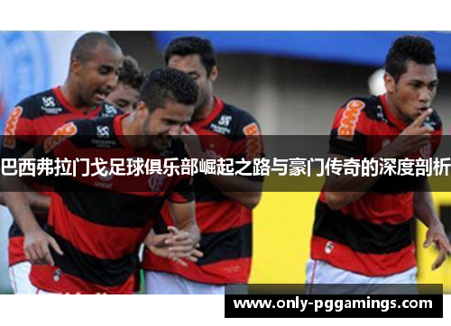 巴西弗拉门戈足球俱乐部崛起之路与豪门传奇的深度剖析 巴西弗拉门戈足球俱乐部崛起之路与豪门传奇的深度剖析