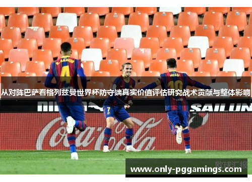 从对阵巴萨看格列兹曼世界杯防守端真实价值评估研究战术贡献与整体影响
