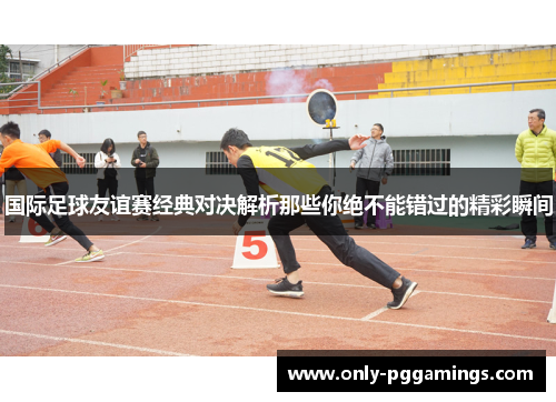 国际足球友谊赛经典对决解析那些你绝不能错过的精彩瞬间
