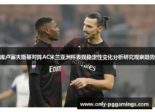 库卢塞夫斯基对阵AC米兰亚洲杯表现稳定性变化分析研究观察趋势