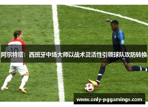 阿尔特塔：西班牙中场大师以战术灵活性引领球队攻防转换